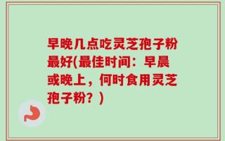 早晚几点吃灵芝孢子粉最好(最佳时间：早晨或晚上，何时食用灵芝孢子粉？)