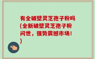 有全破壁灵芝孢子粉吗(全新破壁灵芝孢子粉问世，强势震撼市场！)