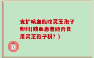 支扩咳血能吃灵芝孢子粉吗(咳血患者能否食用灵芝孢子粉？)