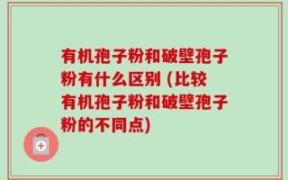 有机孢子粉和破壁孢子粉有什么区别 (比较有机孢子粉和破壁孢子粉的不同点)