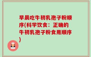 早晨吃牛初乳孢子粉顺序(科学饮食：正确的牛初乳孢子粉食用顺序)
