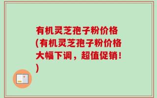 有机灵芝孢子粉价格 (有机灵芝孢子粉价格大幅下调，超值促销！)