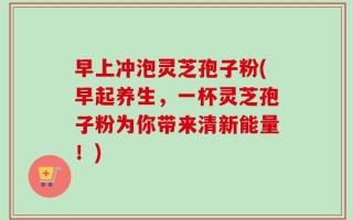 早上冲泡灵芝孢子粉(早起养生，一杯灵芝孢子粉为你带来清新能量！)
