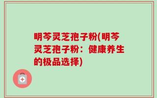 明芩灵芝孢子粉(明芩灵芝孢子粉：健康养生的极品选择)