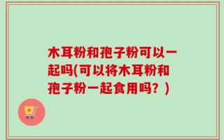 木耳粉和孢子粉可以一起吗(可以将木耳粉和孢子粉一起食用吗？)