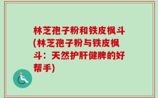 林芝孢子粉和铁皮枫斗(林芝孢子粉与铁皮枫斗：天然护肝健脾的好帮手)