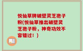 悦仙草牌破壁灵芝孢子粉(悦仙草推出破壁灵芝孢子粉，神奇功效不容错过！)
