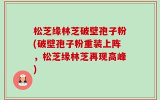 松芝缘林芝破壁孢子粉(破壁孢子粉重装上阵，松芝缘林芝再现高峰)