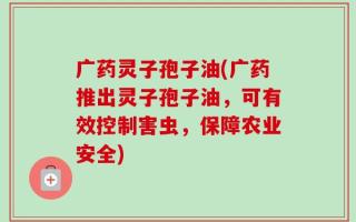 广药灵子孢子油(广药推出灵子孢子油，可有效控制害虫，保障农业安全)