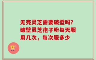 无壳灵芝需要破壁吗？破壁灵芝孢子粉每天服用几次，每次服多少
