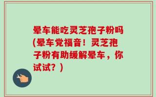 晕车能吃灵芝孢子粉吗(晕车党福音！灵芝孢子粉有助缓解晕车，你试试？)