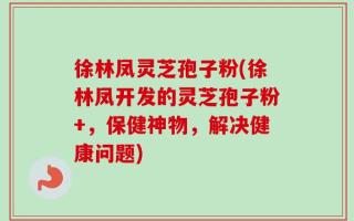 徐林凤灵芝孢子粉(徐林凤开发的灵芝孢子粉+，保健神物，解决健康问题)