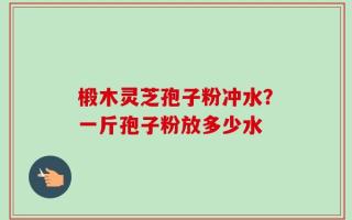 椴木灵芝孢子粉冲水？一斤孢子粉放多少水