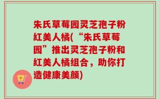 朱氏草莓园灵芝孢子粉红美人橘(“朱氏草莓园”推出灵芝孢子粉和红美人橘组合，助你打造健康美颜)