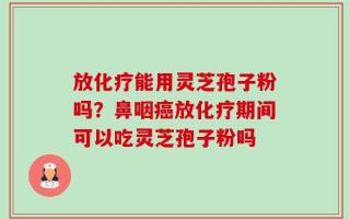 放化疗能用灵芝孢子粉吗？鼻咽癌放化疗期间可以吃灵芝孢子粉吗