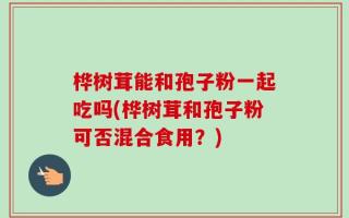 桦树茸能和孢子粉一起吃吗(桦树茸和孢子粉可否混合食用？)