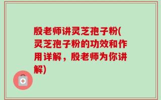 殷老师讲灵芝孢子粉(灵芝孢子粉的功效和作用详解，殷老师为你讲解)