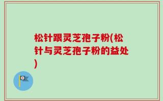 松针跟灵芝孢子粉(松针与灵芝孢子粉的益处)