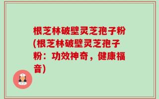 根芝林破壁灵芝孢子粉(根芝林破壁灵芝孢子粉：功效神奇，健康福音)