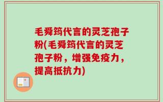 毛舜筠代言的灵芝孢子粉(毛舜筠代言的灵芝孢子粉，增强免疫力，提高抵抗力)