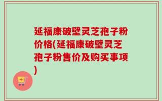 延福康破壁灵芝孢子粉价格(延福康破壁灵芝孢子粉售价及购买事项)