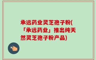 承远药业灵芝孢子粉(「承远药业」推出纯天然灵芝孢子粉产品)