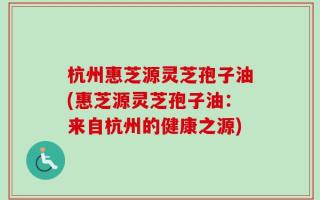 杭州惠芝源灵芝孢子油(惠芝源灵芝孢子油：来自杭州的健康之源)
