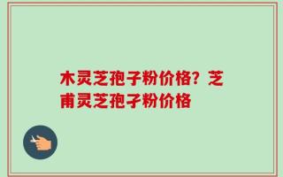 木灵芝孢子粉价格？芝甫灵芝孢孑粉价格