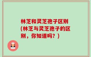 林芝和灵芝孢子区别 (林芝与灵芝孢子的区别，你知道吗？)