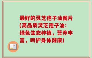 最好的灵芝孢子油图片(高品质灵芝孢子油：绿色生态种植，营养丰富，呵护身体健康)