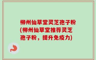 柳州仙草堂灵芝孢子粉(柳州仙草堂推荐灵芝孢子粉，提升免疫力)