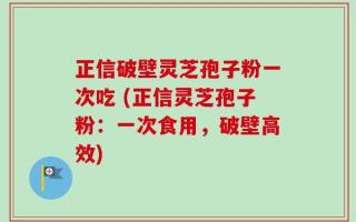 正信破壁灵芝孢子粉一次吃 (正信灵芝孢子粉：一次食用，破壁高效)