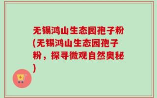 无锡鸿山生态园孢子粉(无锡鸿山生态园孢子粉，探寻微观自然奥秘)