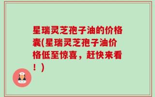 星瑞灵芝孢子油的价格囊(星瑞灵芝孢子油价格低至惊喜，赶快来看！)