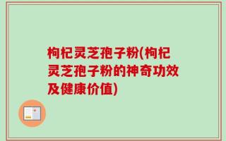 枸杞灵芝孢子粉(枸杞灵芝孢子粉的神奇功效及健康价值)