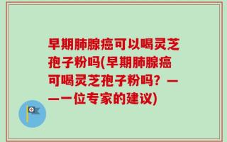 早期肺腺癌可以喝灵芝孢子粉吗(早期肺腺癌可喝灵芝孢子粉吗？——一位专家的建议)