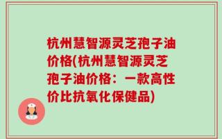 杭州慧智源灵芝孢子油价格(杭州慧智源灵芝孢子油价格：一款高性价比抗氧化保健品)