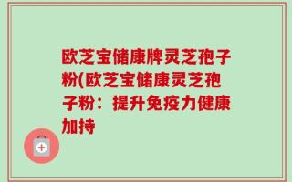 欧芝宝储康牌灵芝孢子粉(欧芝宝储康灵芝孢子粉：提升免疫力健康加持
