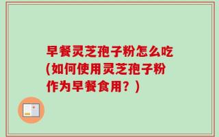 早餐灵芝孢子粉怎么吃(如何使用灵芝孢子粉作为早餐食用？)