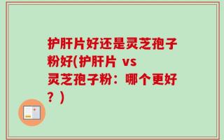 护肝片好还是灵芝孢子粉好(护肝片 vs 灵芝孢子粉：哪个更好？)
