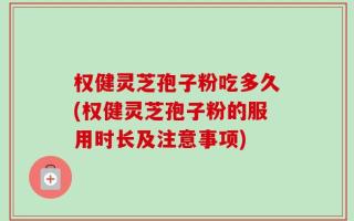 权健灵芝孢子粉吃多久(权健灵芝孢子粉的服用时长及注意事项)
