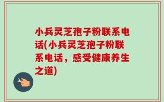 小兵灵芝孢子粉联系电话(小兵灵芝孢子粉联系电话，感受健康养生之道)