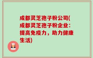 成都灵芝孢子粉公司(成都灵芝孢子粉企业：提高免疫力，助力健康生活)