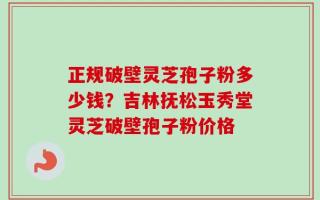 正规破壁灵芝孢子粉多少钱？吉林抚松玉秀堂灵芝破壁孢子粉价格