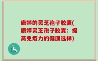 康婷的灵芝孢子胶囊(康婷灵芝孢子胶囊：提高免疫力的健康选择)