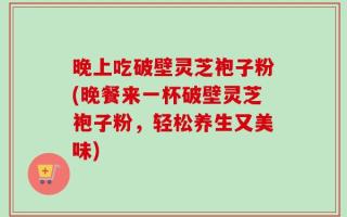 晚上吃破壁灵芝袍子粉(晚餐来一杯破壁灵芝袍子粉，轻松养生又美味)
