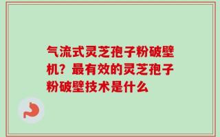 气流式灵芝孢子粉破壁机？最有效的灵芝孢子粉破壁技术是什么