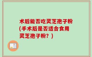 术后能否吃灵芝孢子粉(手术后是否适合食用灵芝孢子粉？)