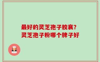 最好的灵芝孢子胶襄？灵芝孢子粉哪个牌子好