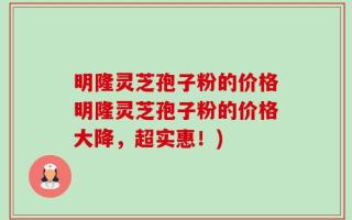 明隆灵芝孢子粉的价格明隆灵芝孢子粉的价格大降，超实惠！)